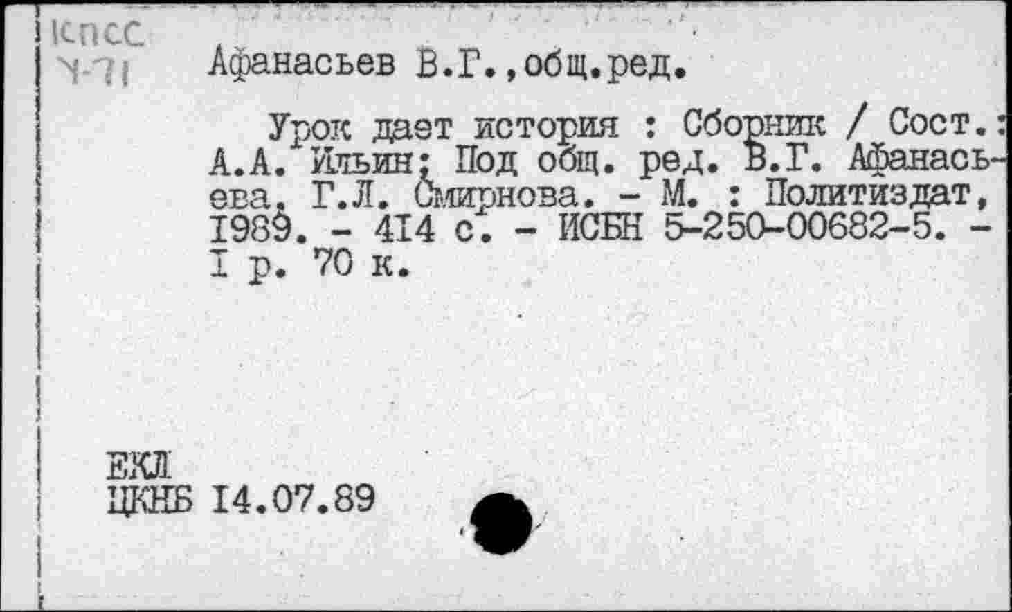 ﻿КПСС >7!
Афанасьев В.Г.»общ.ред.
Урок дает история : Сборник / Сост.: А.А. Ильин; Под общ. ред. В.Г. Афанасьева. Г.Л. Смирнова. - М. : Политиздат, 1989. - 414 с. - ИСБН &-250-00682-5. -I р. 70 к.
ЕКЛ
ЦКНБ 14.07.89